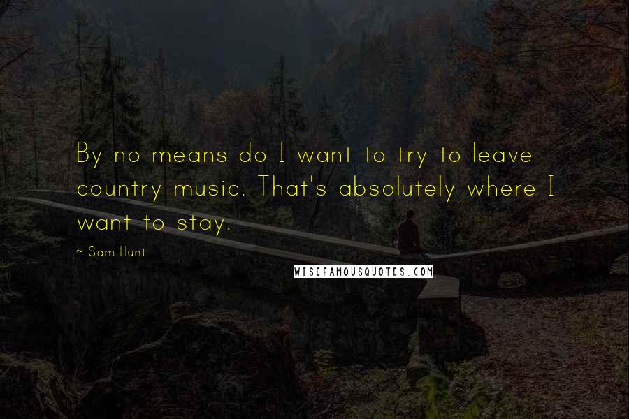 Sam Hunt Quotes: By no means do I want to try to leave country music. That's absolutely where I want to stay.