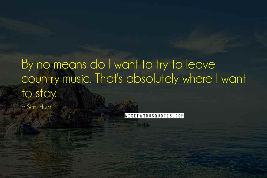 Sam Hunt Quotes: By no means do I want to try to leave country music. That's absolutely where I want to stay.