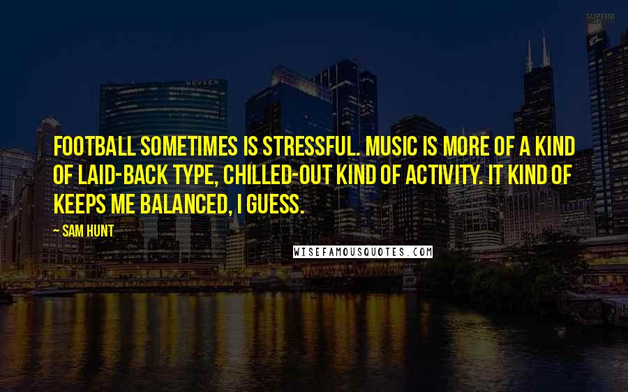 Sam Hunt Quotes: Football sometimes is stressful. Music is more of a kind of laid-back type, chilled-out kind of activity. It kind of keeps me balanced, I guess.