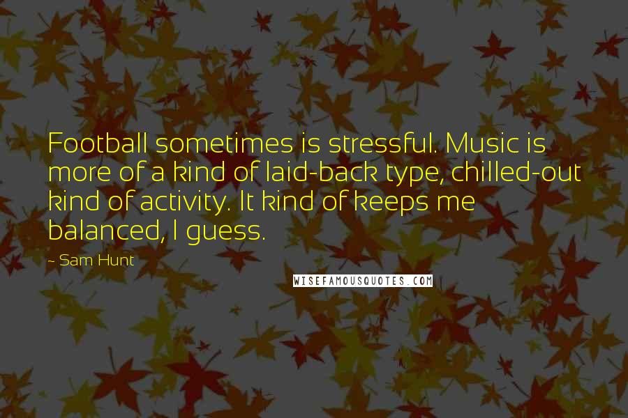 Sam Hunt Quotes: Football sometimes is stressful. Music is more of a kind of laid-back type, chilled-out kind of activity. It kind of keeps me balanced, I guess.