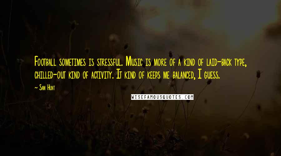 Sam Hunt Quotes: Football sometimes is stressful. Music is more of a kind of laid-back type, chilled-out kind of activity. It kind of keeps me balanced, I guess.