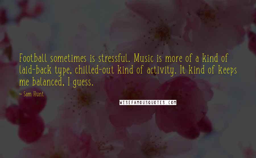 Sam Hunt Quotes: Football sometimes is stressful. Music is more of a kind of laid-back type, chilled-out kind of activity. It kind of keeps me balanced, I guess.