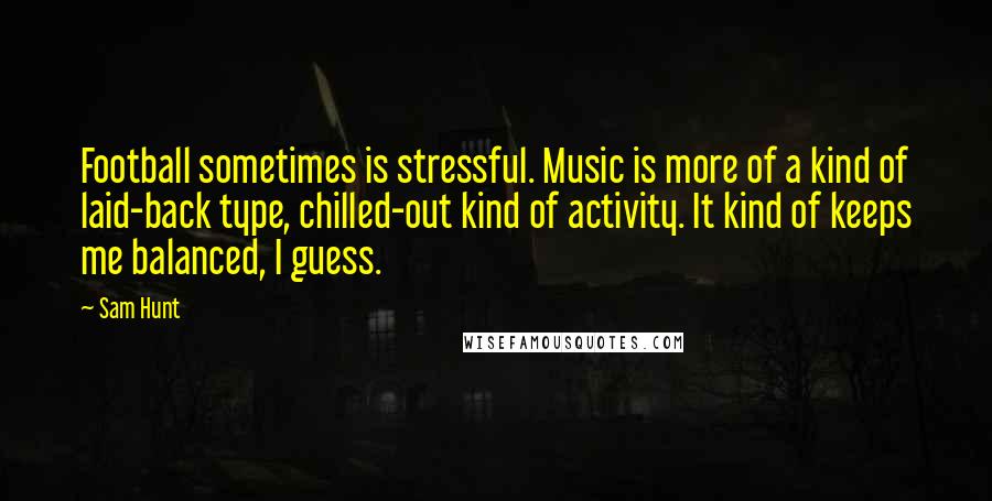 Sam Hunt Quotes: Football sometimes is stressful. Music is more of a kind of laid-back type, chilled-out kind of activity. It kind of keeps me balanced, I guess.