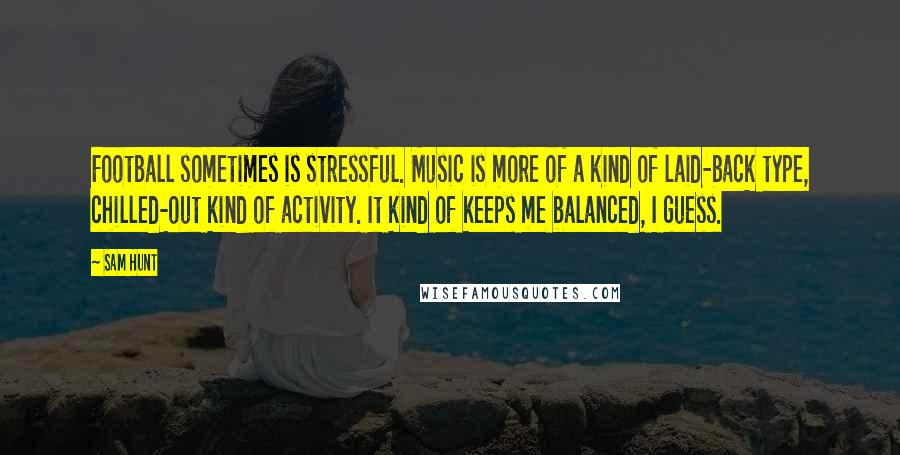 Sam Hunt Quotes: Football sometimes is stressful. Music is more of a kind of laid-back type, chilled-out kind of activity. It kind of keeps me balanced, I guess.