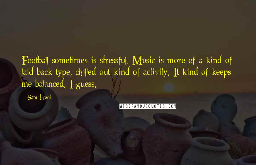 Sam Hunt Quotes: Football sometimes is stressful. Music is more of a kind of laid-back type, chilled-out kind of activity. It kind of keeps me balanced, I guess.