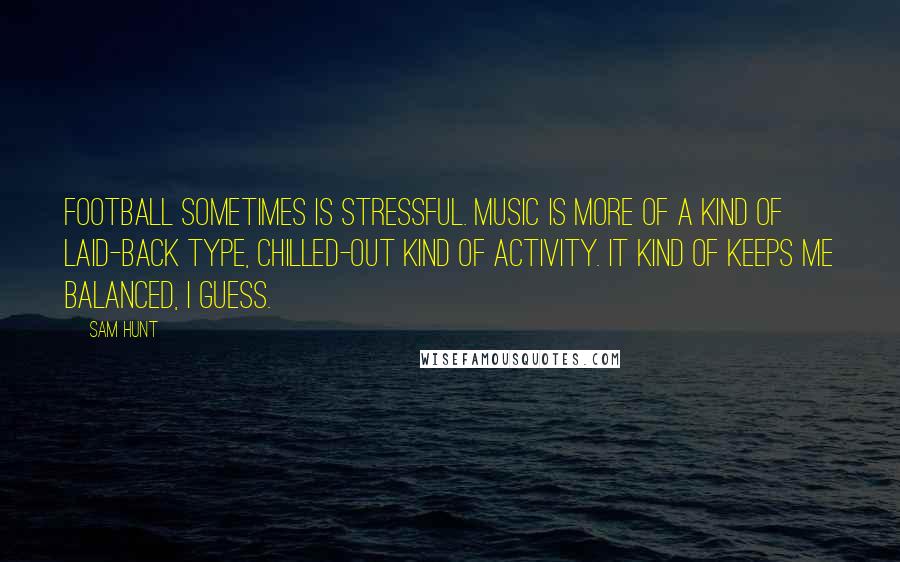 Sam Hunt Quotes: Football sometimes is stressful. Music is more of a kind of laid-back type, chilled-out kind of activity. It kind of keeps me balanced, I guess.