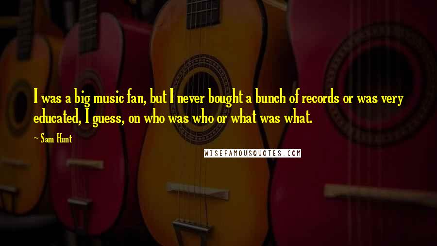 Sam Hunt Quotes: I was a big music fan, but I never bought a bunch of records or was very educated, I guess, on who was who or what was what.