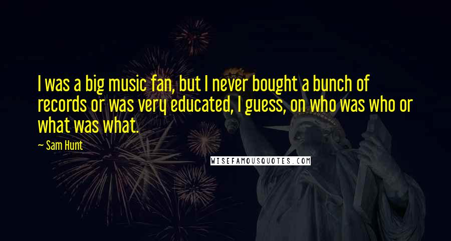 Sam Hunt Quotes: I was a big music fan, but I never bought a bunch of records or was very educated, I guess, on who was who or what was what.