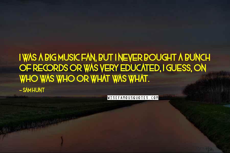 Sam Hunt Quotes: I was a big music fan, but I never bought a bunch of records or was very educated, I guess, on who was who or what was what.