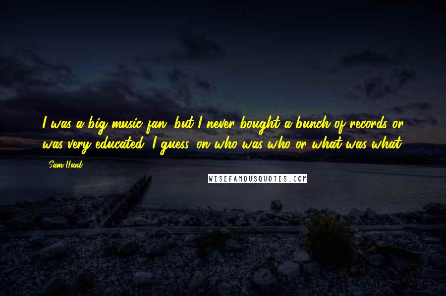 Sam Hunt Quotes: I was a big music fan, but I never bought a bunch of records or was very educated, I guess, on who was who or what was what.