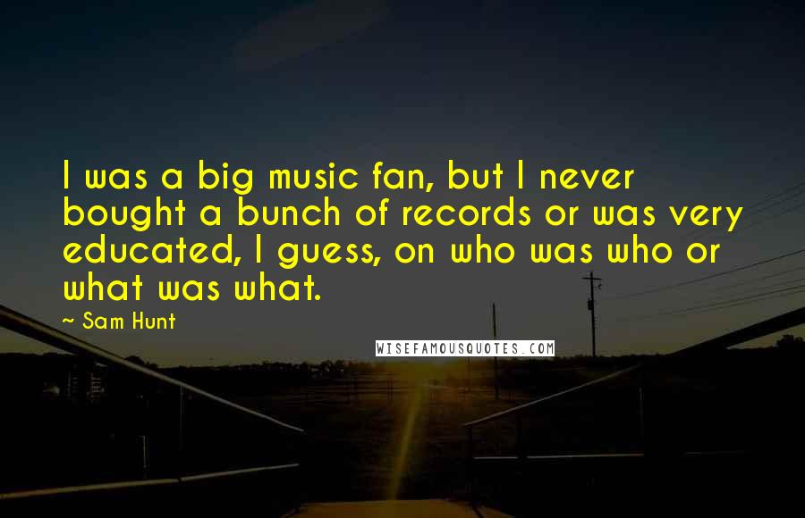 Sam Hunt Quotes: I was a big music fan, but I never bought a bunch of records or was very educated, I guess, on who was who or what was what.