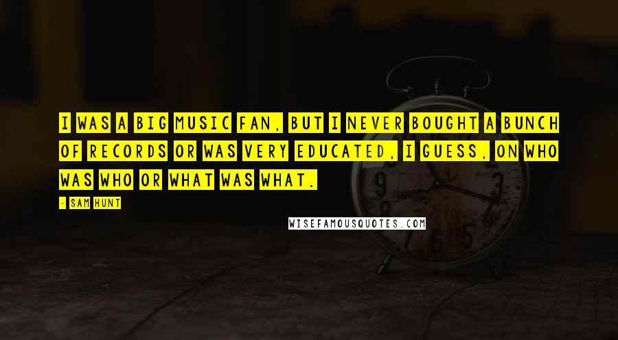 Sam Hunt Quotes: I was a big music fan, but I never bought a bunch of records or was very educated, I guess, on who was who or what was what.