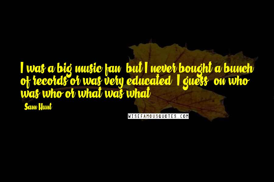 Sam Hunt Quotes: I was a big music fan, but I never bought a bunch of records or was very educated, I guess, on who was who or what was what.