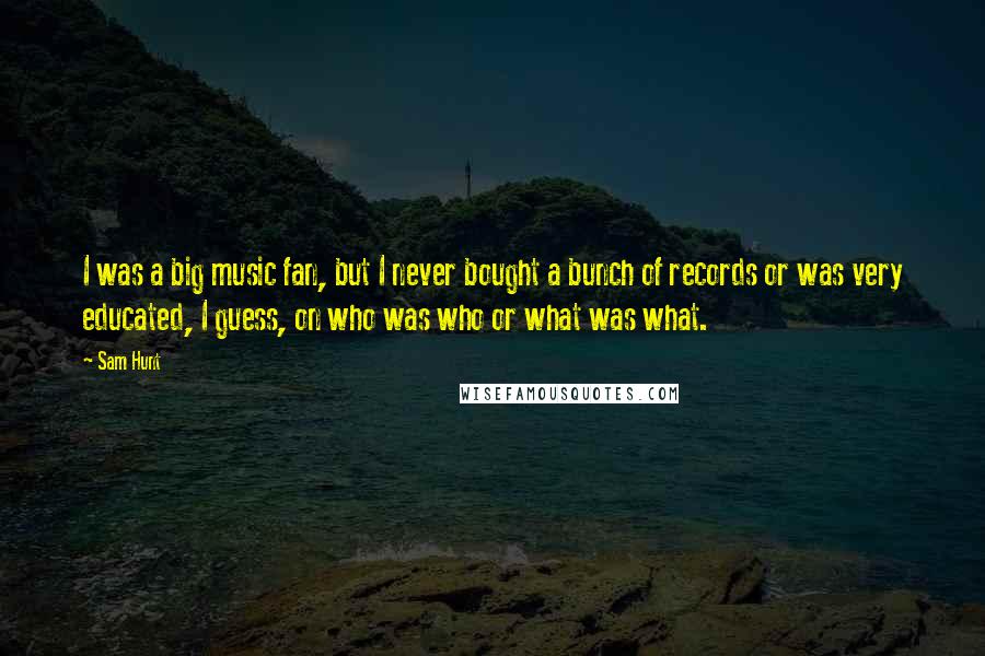 Sam Hunt Quotes: I was a big music fan, but I never bought a bunch of records or was very educated, I guess, on who was who or what was what.