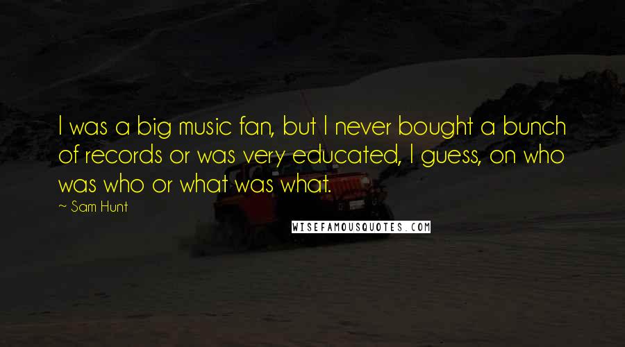 Sam Hunt Quotes: I was a big music fan, but I never bought a bunch of records or was very educated, I guess, on who was who or what was what.
