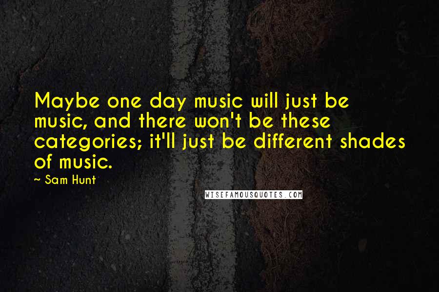 Sam Hunt Quotes: Maybe one day music will just be music, and there won't be these categories; it'll just be different shades of music.