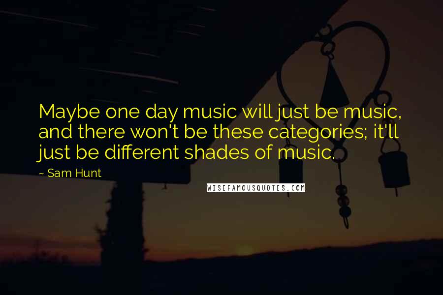 Sam Hunt Quotes: Maybe one day music will just be music, and there won't be these categories; it'll just be different shades of music.