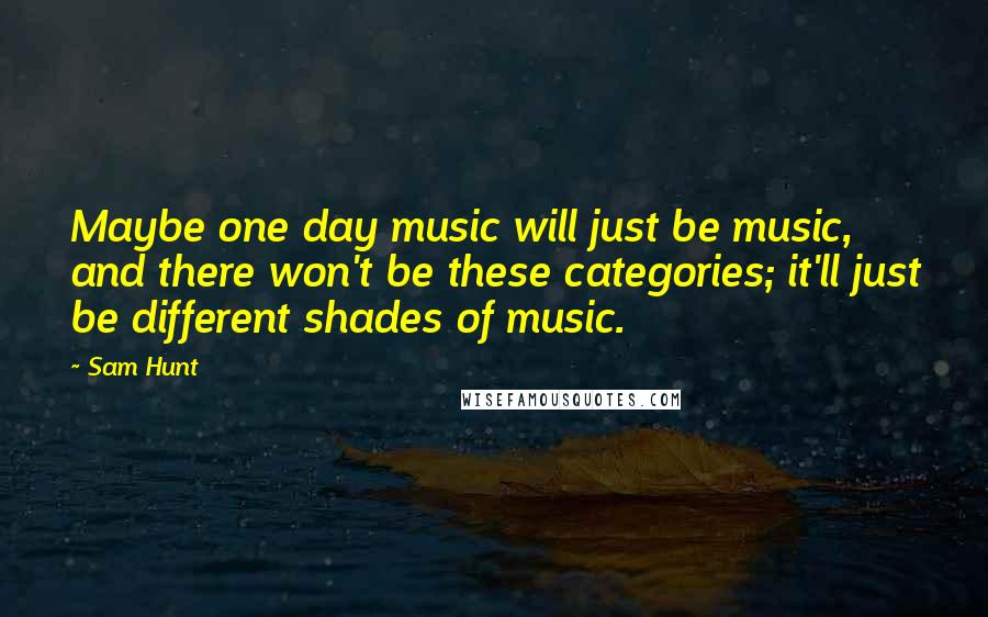 Sam Hunt Quotes: Maybe one day music will just be music, and there won't be these categories; it'll just be different shades of music.