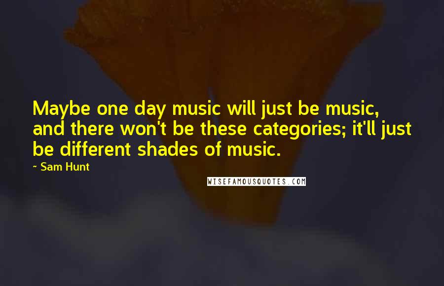 Sam Hunt Quotes: Maybe one day music will just be music, and there won't be these categories; it'll just be different shades of music.
