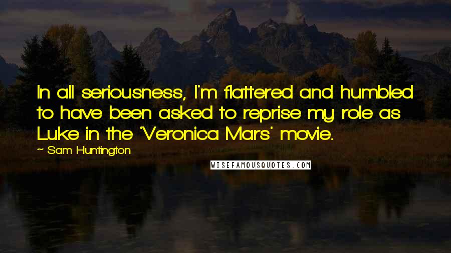 Sam Huntington Quotes: In all seriousness, I'm flattered and humbled to have been asked to reprise my role as Luke in the 'Veronica Mars' movie.