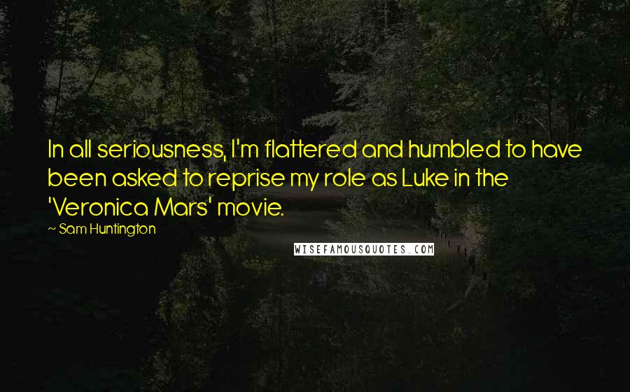 Sam Huntington Quotes: In all seriousness, I'm flattered and humbled to have been asked to reprise my role as Luke in the 'Veronica Mars' movie.