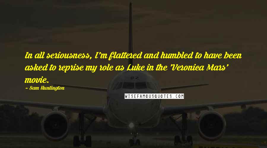 Sam Huntington Quotes: In all seriousness, I'm flattered and humbled to have been asked to reprise my role as Luke in the 'Veronica Mars' movie.