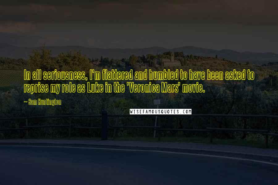 Sam Huntington Quotes: In all seriousness, I'm flattered and humbled to have been asked to reprise my role as Luke in the 'Veronica Mars' movie.