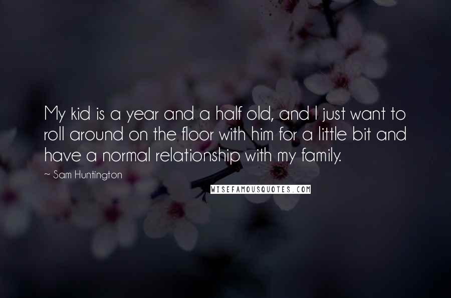 Sam Huntington Quotes: My kid is a year and a half old, and I just want to roll around on the floor with him for a little bit and have a normal relationship with my family.