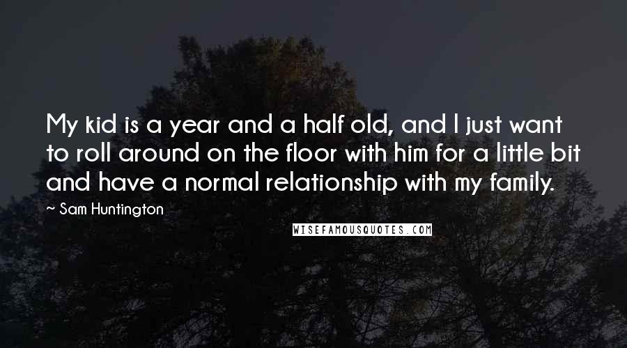 Sam Huntington Quotes: My kid is a year and a half old, and I just want to roll around on the floor with him for a little bit and have a normal relationship with my family.