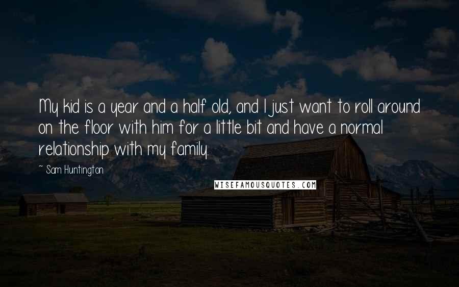 Sam Huntington Quotes: My kid is a year and a half old, and I just want to roll around on the floor with him for a little bit and have a normal relationship with my family.