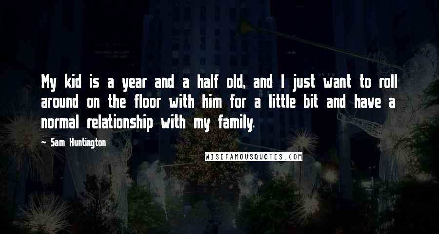 Sam Huntington Quotes: My kid is a year and a half old, and I just want to roll around on the floor with him for a little bit and have a normal relationship with my family.