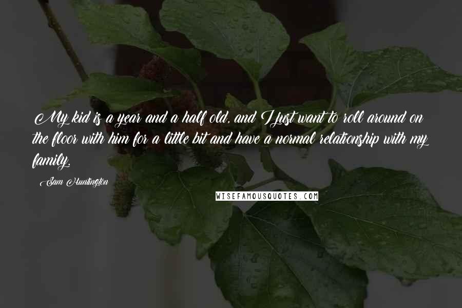 Sam Huntington Quotes: My kid is a year and a half old, and I just want to roll around on the floor with him for a little bit and have a normal relationship with my family.