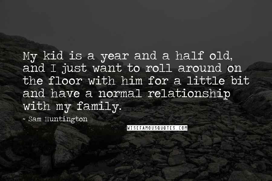 Sam Huntington Quotes: My kid is a year and a half old, and I just want to roll around on the floor with him for a little bit and have a normal relationship with my family.