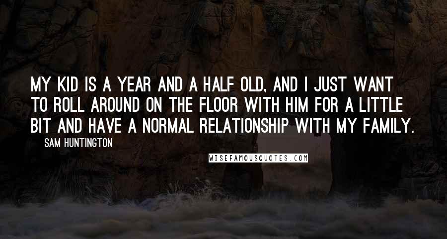 Sam Huntington Quotes: My kid is a year and a half old, and I just want to roll around on the floor with him for a little bit and have a normal relationship with my family.