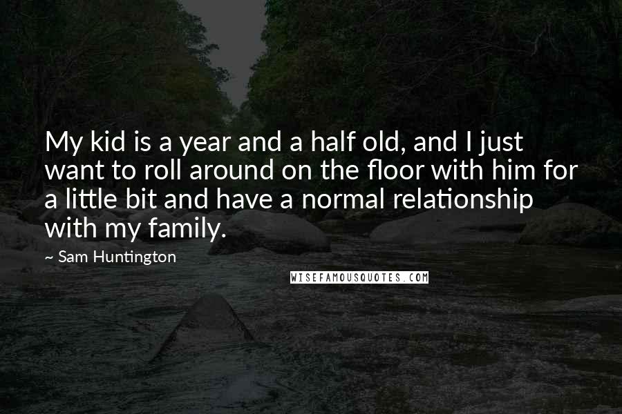 Sam Huntington Quotes: My kid is a year and a half old, and I just want to roll around on the floor with him for a little bit and have a normal relationship with my family.