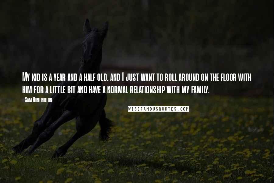 Sam Huntington Quotes: My kid is a year and a half old, and I just want to roll around on the floor with him for a little bit and have a normal relationship with my family.