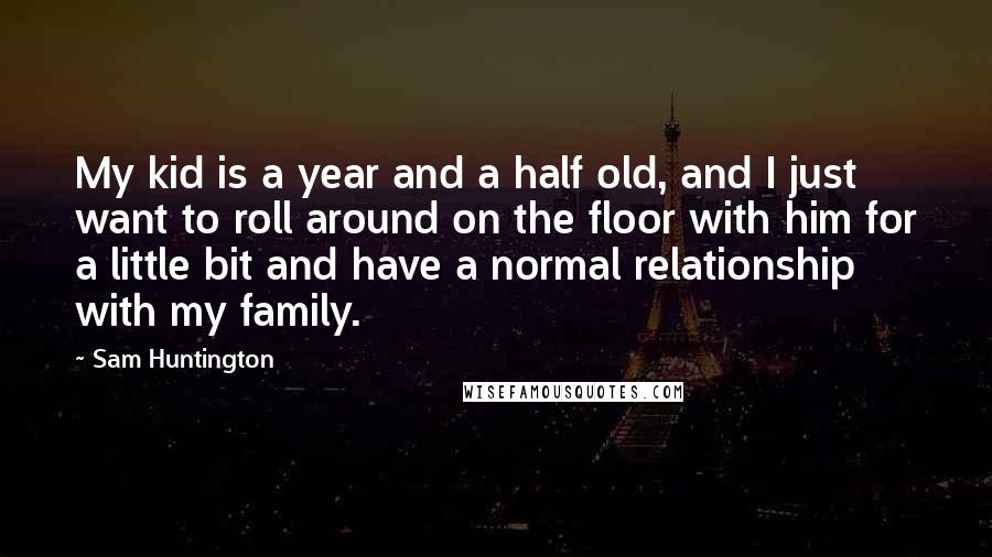 Sam Huntington Quotes: My kid is a year and a half old, and I just want to roll around on the floor with him for a little bit and have a normal relationship with my family.