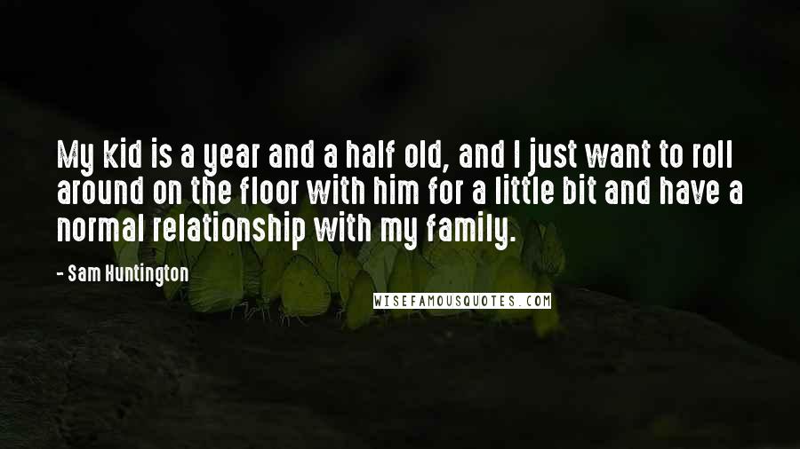 Sam Huntington Quotes: My kid is a year and a half old, and I just want to roll around on the floor with him for a little bit and have a normal relationship with my family.