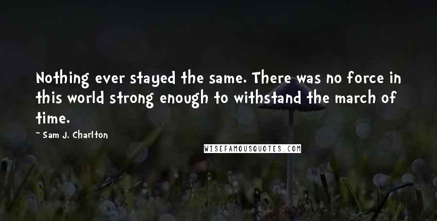 Sam J. Charlton Quotes: Nothing ever stayed the same. There was no force in this world strong enough to withstand the march of time.