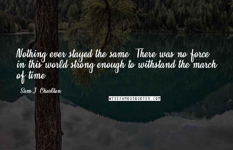 Sam J. Charlton Quotes: Nothing ever stayed the same. There was no force in this world strong enough to withstand the march of time.
