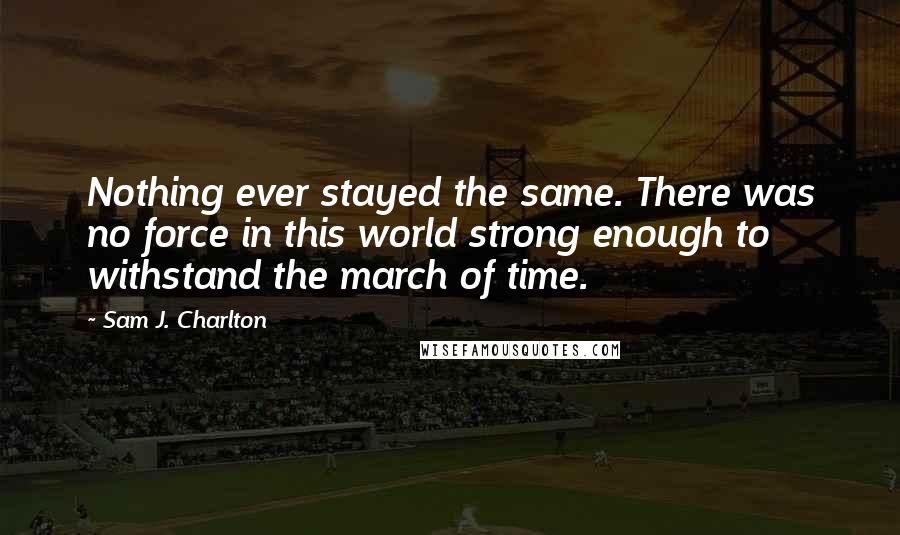 Sam J. Charlton Quotes: Nothing ever stayed the same. There was no force in this world strong enough to withstand the march of time.