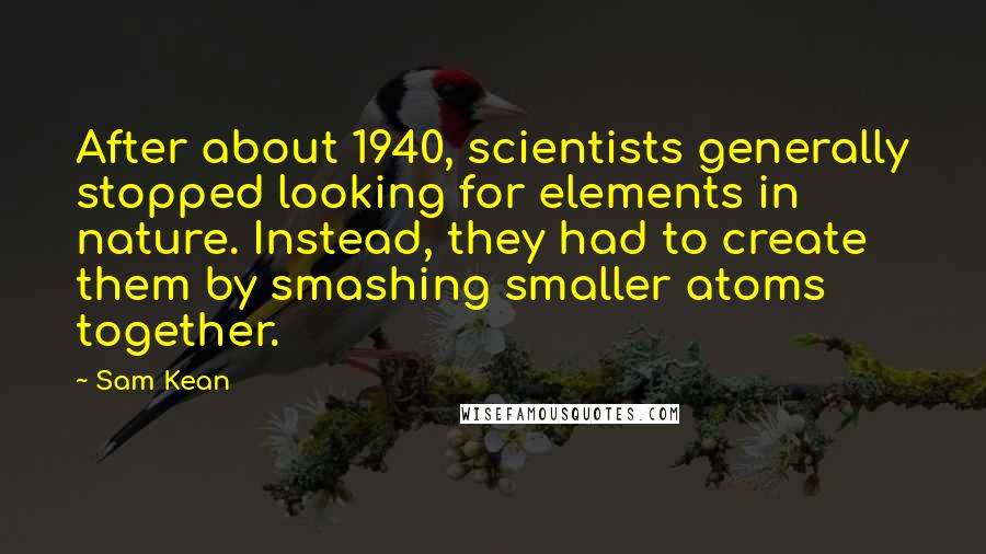 Sam Kean Quotes: After about 1940, scientists generally stopped looking for elements in nature. Instead, they had to create them by smashing smaller atoms together.