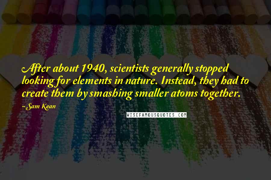 Sam Kean Quotes: After about 1940, scientists generally stopped looking for elements in nature. Instead, they had to create them by smashing smaller atoms together.