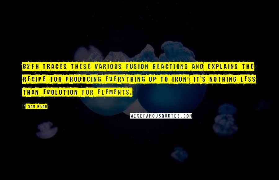 Sam Kean Quotes: B2FH traces these various fusion reactions and explains the recipe for producing everything up to iron: it's nothing less than evolution for elements.