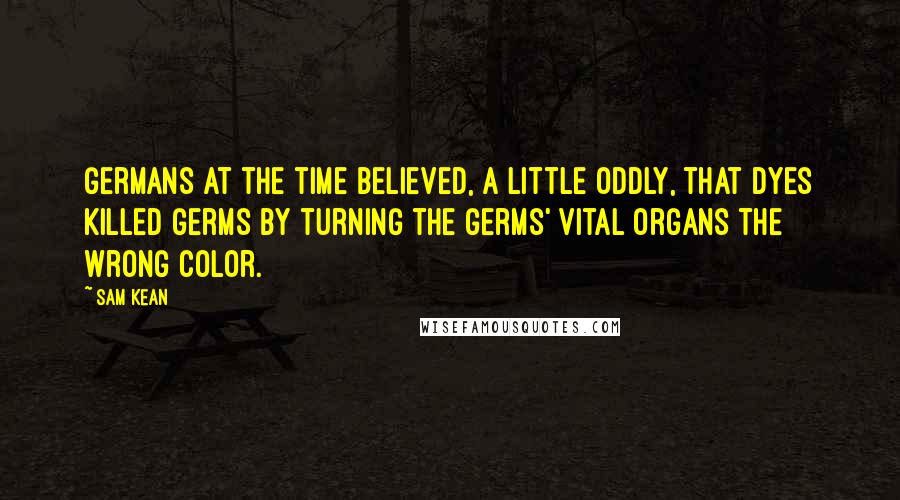 Sam Kean Quotes: Germans at the time believed, a little oddly, that dyes killed germs by turning the germs' vital organs the wrong color.