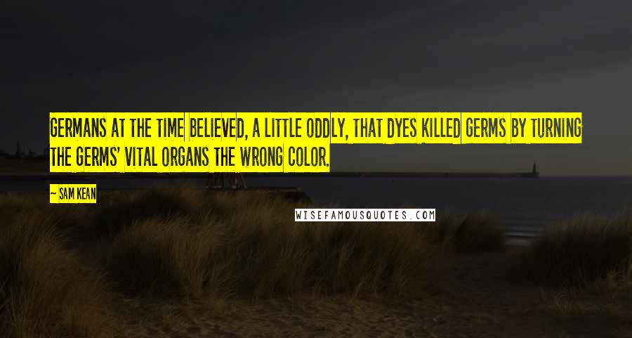 Sam Kean Quotes: Germans at the time believed, a little oddly, that dyes killed germs by turning the germs' vital organs the wrong color.