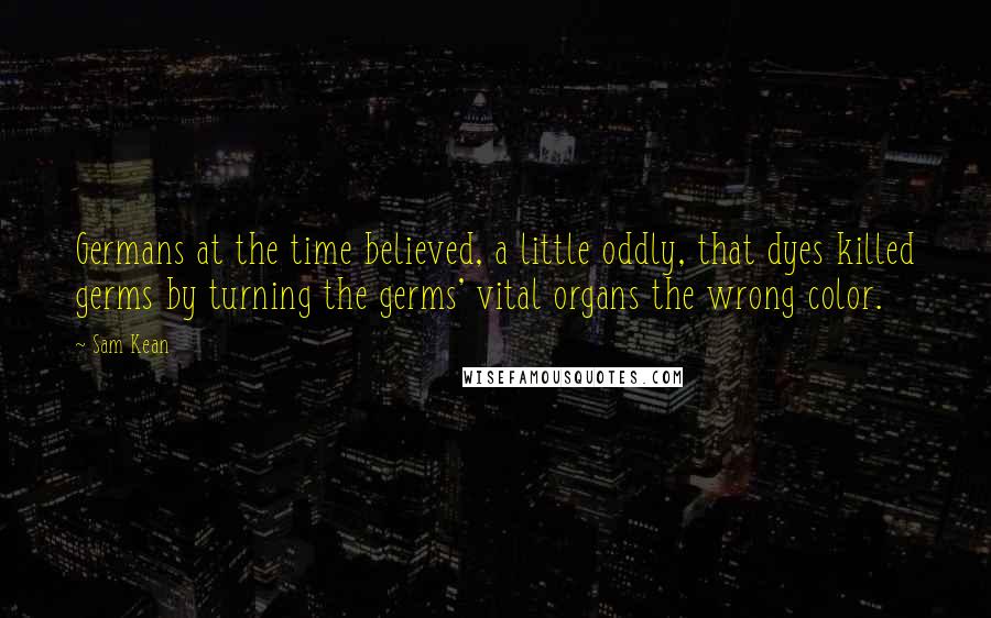 Sam Kean Quotes: Germans at the time believed, a little oddly, that dyes killed germs by turning the germs' vital organs the wrong color.