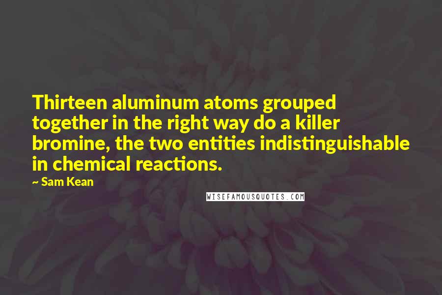 Sam Kean Quotes: Thirteen aluminum atoms grouped together in the right way do a killer bromine, the two entities indistinguishable in chemical reactions.