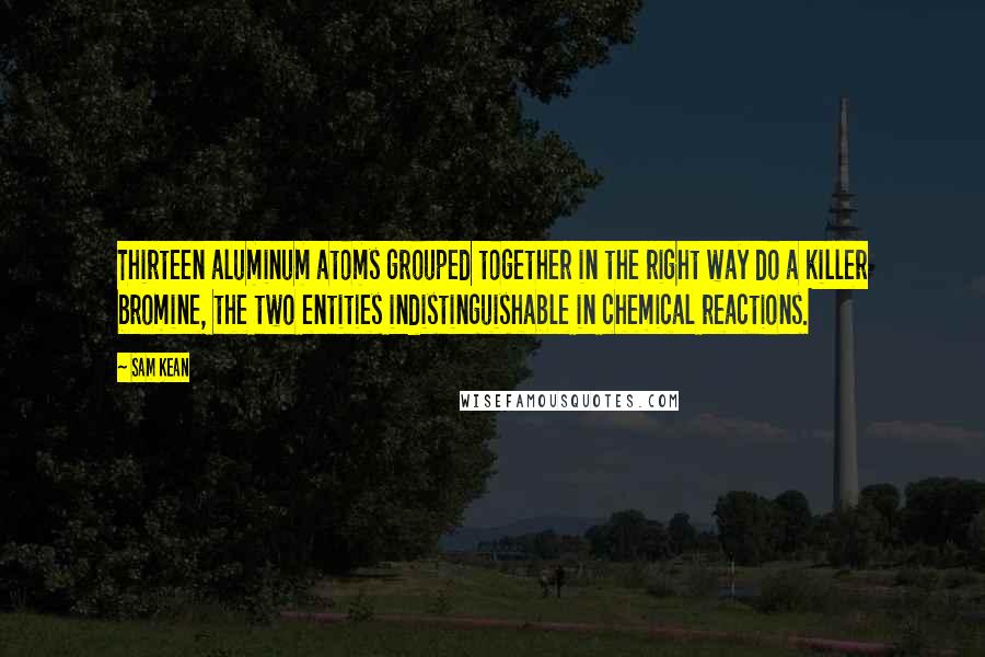 Sam Kean Quotes: Thirteen aluminum atoms grouped together in the right way do a killer bromine, the two entities indistinguishable in chemical reactions.