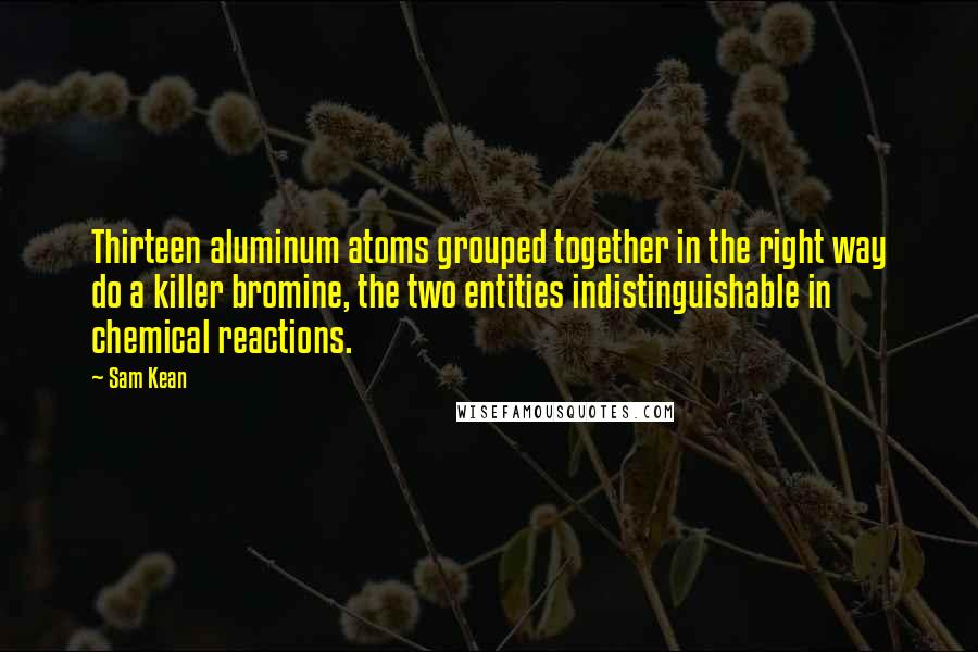 Sam Kean Quotes: Thirteen aluminum atoms grouped together in the right way do a killer bromine, the two entities indistinguishable in chemical reactions.